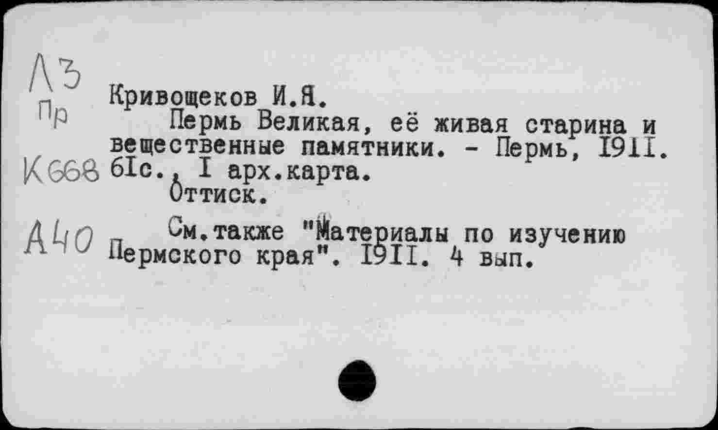 ﻿п “ Кривощеков И.Я.
"Р Пермь Великая, её живая старина и вещественные памятники. - Пермь, 1911.
К 660 61с.. I арх.карта.
Оттиск.
AL/ґ) п 6м.также "Материалы по изучению
п J Пермского края”. І9ІІ. 4 вып.